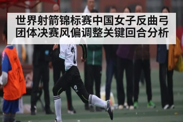世界射箭锦标赛中国女子反曲弓团体决赛风偏调整关键回合分析 - kaiyun