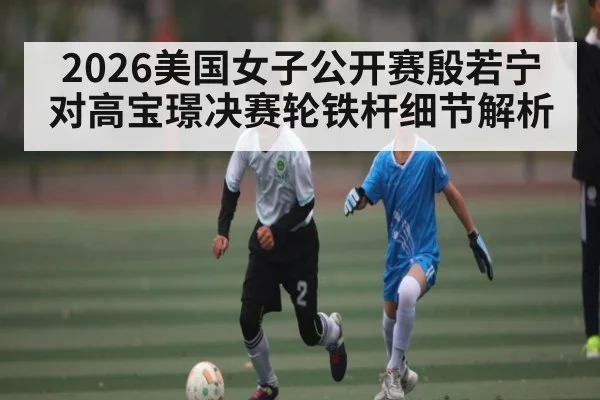 2026美国女子公开赛殷若宁对高宝璟决赛轮铁杆细节解析 - kaiyun